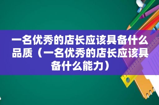 一名优秀的店长应该具备什么品质（一名优秀的店长应该具备什么能力）