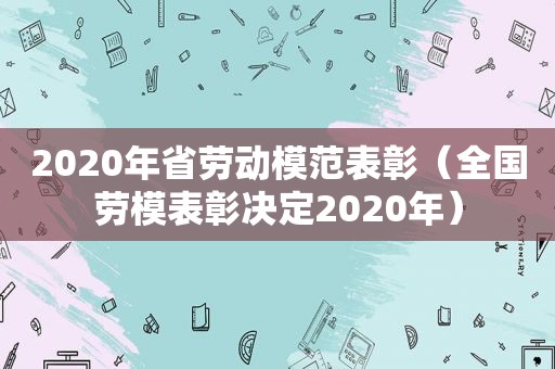 2020年省劳动模范表彰（全国劳模表彰决定2020年）