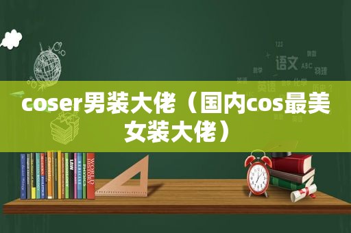 coser男装大佬（国内cos最美女装大佬）