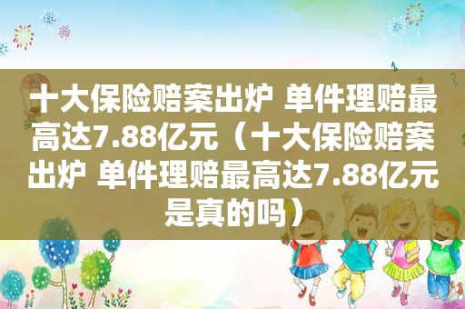 十大保险赔案出炉 单件理赔最高达7.88亿元（十大保险赔案出炉 单件理赔最高达7.88亿元是真的吗）