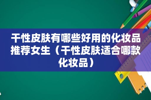 干性皮肤有哪些好用的化妆品推荐女生（干性皮肤适合哪款化妆品）