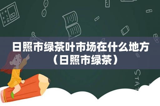 日照市绿茶叶市场在什么地方（日照市绿茶）