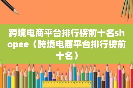 跨境电商平台排行榜前十名shopee（跨境电商平台排行榜前十名）