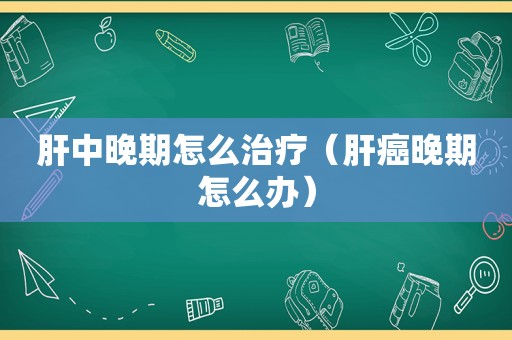 肝中晚期怎么治疗（肝癌晚期怎么办）