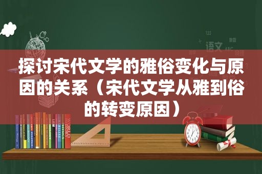 探讨宋代文学的雅俗变化与原因的关系（宋代文学从雅到俗的转变原因）