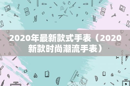 2020年最新款式手表（2020新款时尚潮流手表）