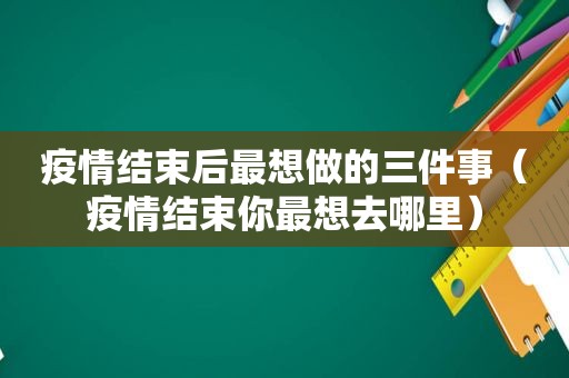 疫情结束后最想做的三件事（疫情结束你最想去哪里）