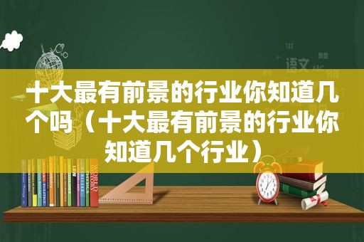 十大最有前景的行业你知道几个吗（十大最有前景的行业你知道几个行业）