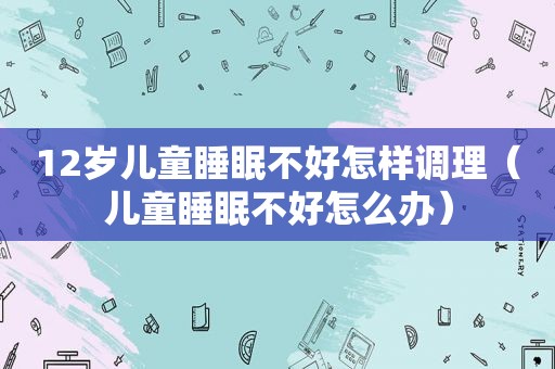 12岁儿童睡眠不好怎样调理（儿童睡眠不好怎么办）