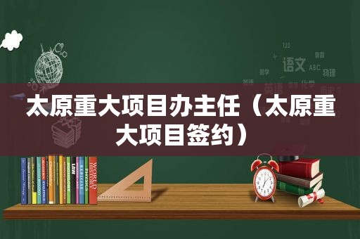 太原重大项目办主任（太原重大项目签约）