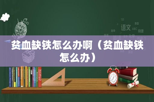 贫血缺铁怎么办啊（贫血缺铁怎么办）