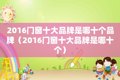 2016门窗十大品牌是哪十个品牌（2016门窗十大品牌是哪十个）