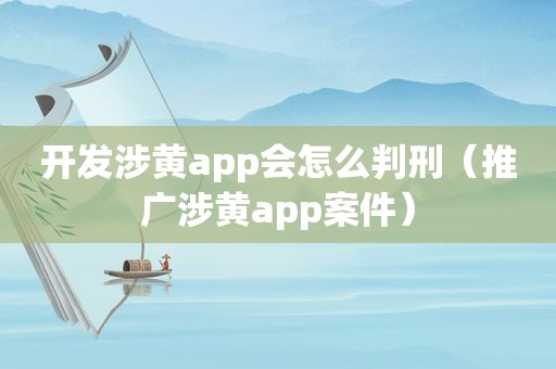 开发涉黄app会怎么判刑（推广涉黄app案件）