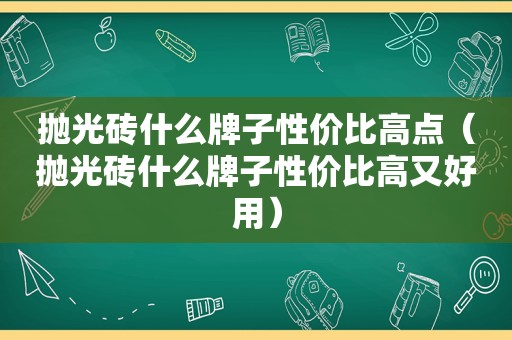 抛光砖什么牌子性价比高点（抛光砖什么牌子性价比高又好用）