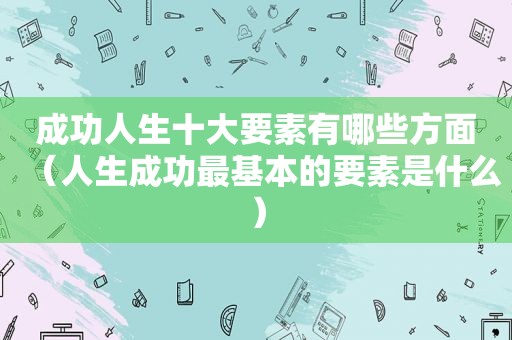 成功人生十大要素有哪些方面（人生成功最基本的要素是什么）