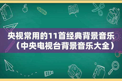 央视常用的11首经典背景音乐（中央电视台背景音乐大全）