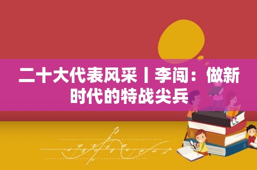 二十大代表风采丨李闯：做新时代的特战尖兵