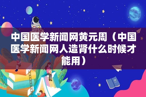 中国医学新闻网黄元周（中国医学新闻网人造肾什么时候才能用）