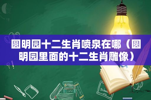 圆明园十二生肖喷泉在哪（圆明园里面的十二生肖雕像）