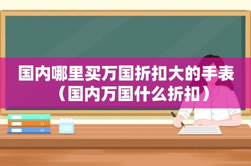 国内哪里买万国折扣大的手表（国内万国什么折扣）