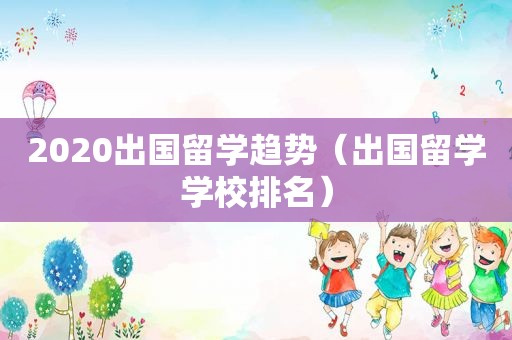 2020出国留学趋势（出国留学学校排名）