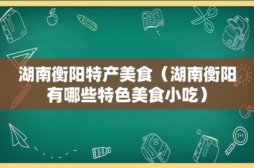 湖南衡阳特产美食（湖南衡阳有哪些特色美食小吃）