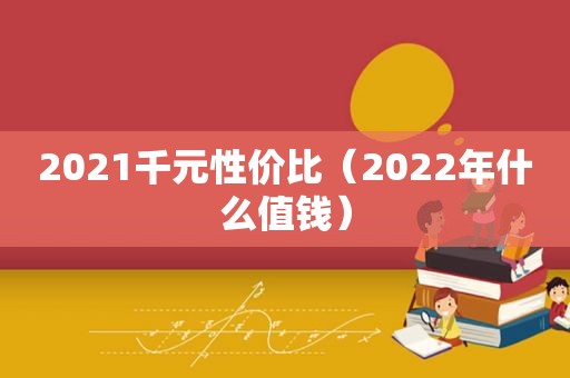 2021千元性价比（2022年什么值钱）