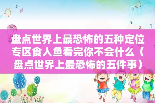 盘点世界上最恐怖的五种定位专区食人鱼看完你不会什么（盘点世界上最恐怖的五件事）