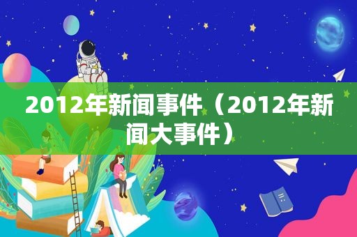 2012年新闻事件（2012年新闻大事件）