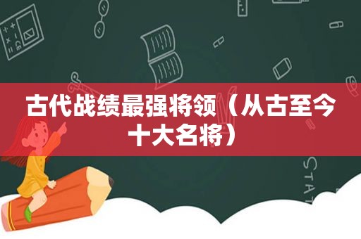 古代战绩最强将领（从古至今十大名将）