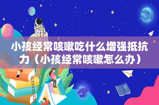 小孩经常咳嗽吃什么增强抵抗力（小孩经常咳嗽怎么办）