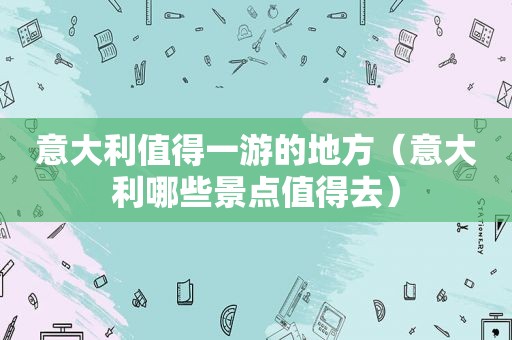 意大利值得一游的地方（意大利哪些景点值得去）