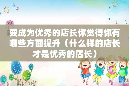 要成为优秀的店长你觉得你有哪些方面提升（什么样的店长才是优秀的店长）