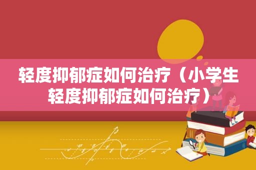 轻度抑郁症如何治疗（小学生轻度抑郁症如何治疗）