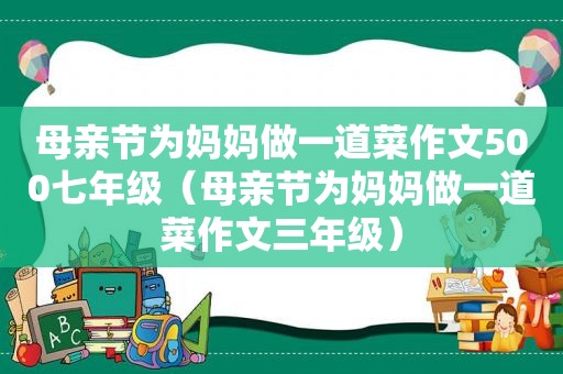 母亲节为妈妈做一道菜作文500七年级（母亲节为妈妈做一道菜作文三年级）