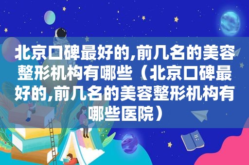 北京口碑最好的,前几名的美容整形机构有哪些（北京口碑最好的,前几名的美容整形机构有哪些医院）