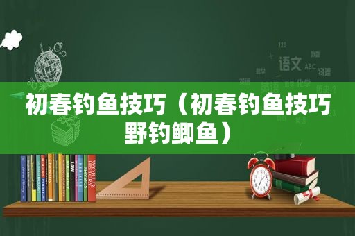 初春钓鱼技巧（初春钓鱼技巧野钓鲫鱼）