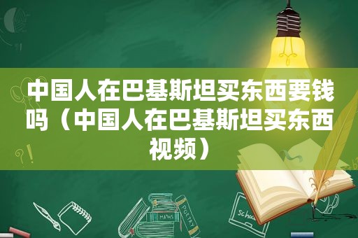 中国人在巴基斯坦买东西要钱吗（中国人在巴基斯坦买东西视频）