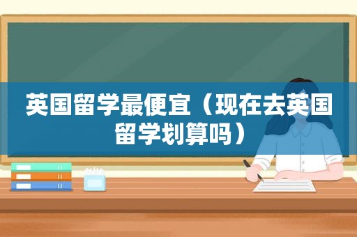 英国留学最便宜（现在去英国留学划算吗）