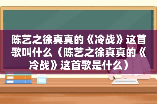 陈艺之徐真真的《冷战》这首歌叫什么（陈艺之徐真真的《冷战》这首歌是什么）