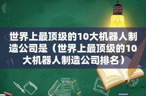 世界上最顶级的10大机器人制造公司是（世界上最顶级的10大机器人制造公司排名）