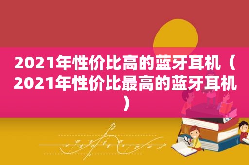 2021年性价比高的蓝牙耳机（2021年性价比最高的蓝牙耳机）