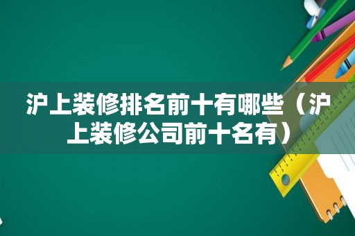 沪上装修排名前十有哪些（沪上装修公司前十名有）