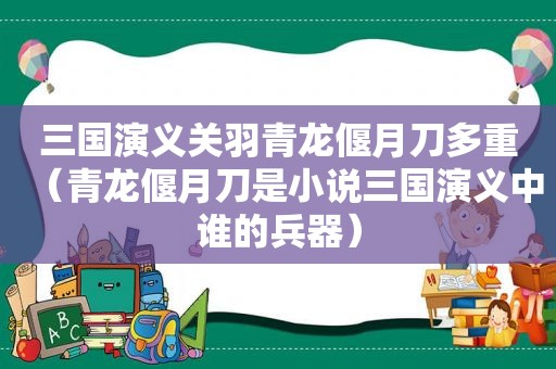 三国演义关羽青龙偃月刀多重（青龙偃月刀是小说三国演义中谁的兵器）