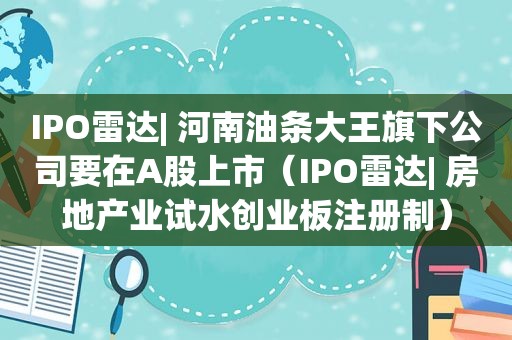 IPO雷达| 河南油条大王旗下公司要在A股上市（IPO雷达| 房地产业试水创业板注册制）