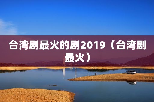 台湾剧最火的剧2019（台湾剧最火）