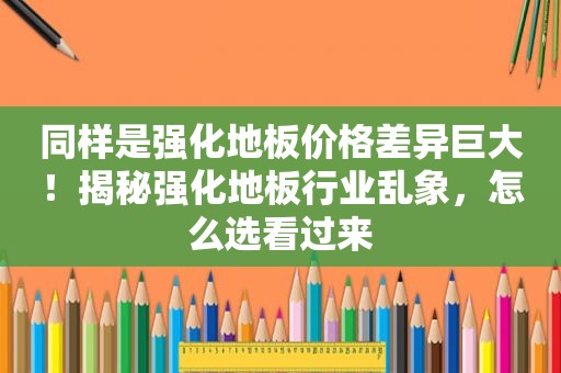 同样是强化地板价格差异巨大！揭秘强化地板行业乱象，怎么选看过来