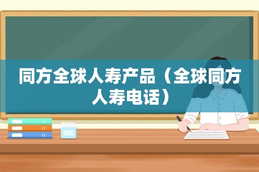 同方全球人寿产品（全球同方人寿电话）