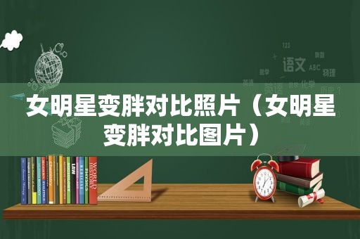 女明星变胖对比照片（女明星变胖对比图片）