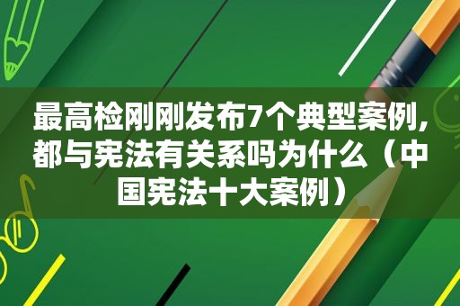 最高检刚刚发布7个典型案例,都与宪法有关系吗为什么（中国宪法十大案例）